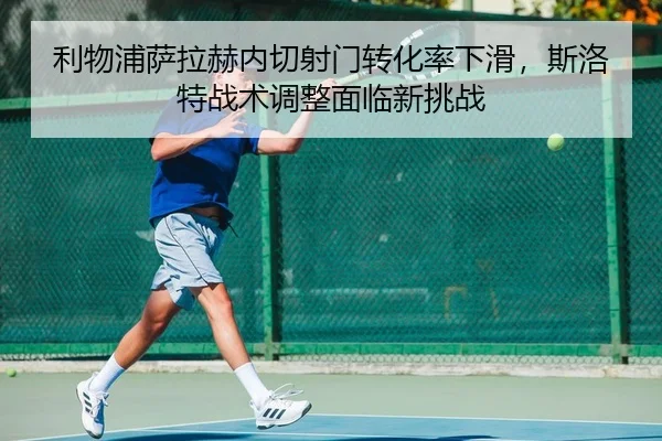 利物浦萨拉赫内切射门转化率下滑，斯洛特战术调整面临新挑战